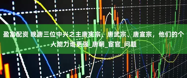 盈富配资 晚唐三位中兴之主唐宪宗、唐武宗、唐宣宗,他们的个人能力谁更强_唐朝_宦官_问题