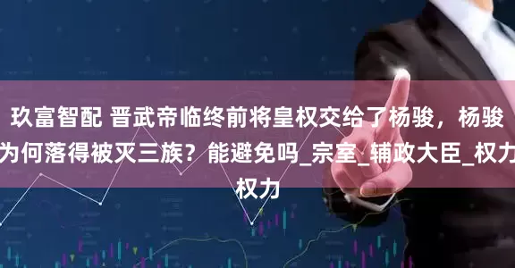 玖富智配 晋武帝临终前将皇权交给了杨骏,杨骏为何落得被灭三族?能避免吗_宗室_辅政大臣_权力