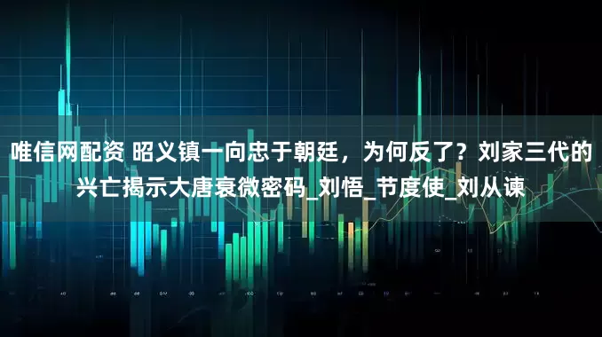 唯信网配资 昭义镇一向忠于朝廷,为何反了?刘家三代的兴亡揭示大唐衰微密码_刘悟_节度使_刘从谏