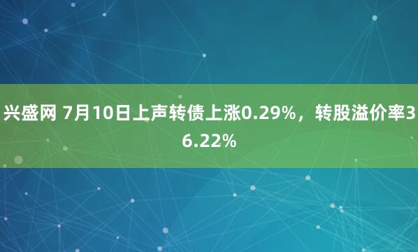 兴盛网 7月10日上声转债上涨0.29%,转股溢价率36.22%