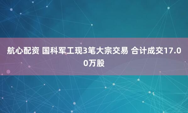 航心配资 国科军工现3笔大宗交易 合计成交17.00万股