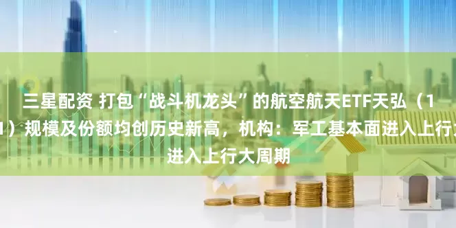 三星配资 打包“战斗机龙头”的航空航天ETF天弘(159241)规模及份额均创历史新高,机构:军工基本面进入上行大周期