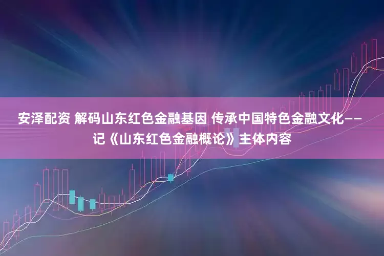 安泽配资 解码山东红色金融基因 传承中国特色金融文化—— 记《山东红色金融概论》主体内容