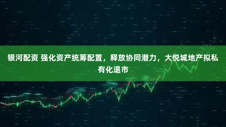 银河配资 强化资产统筹配置,释放协同潜力,大悦城地产拟私有化退市