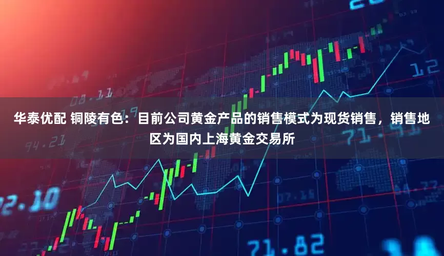 华泰优配 铜陵有色：目前公司黄金产品的销售模式为现货销售，销售地区为国内上海黄金交易所