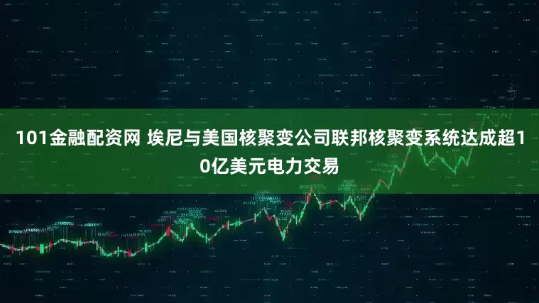 101金融配资网 埃尼与美国核聚变公司联邦核聚变系统达成超10亿美元电力交易