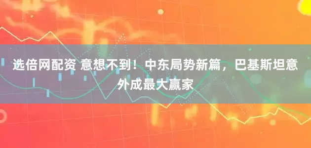 选倍网配资 意想不到!中东局势新篇,巴基斯坦意外成最大赢家
