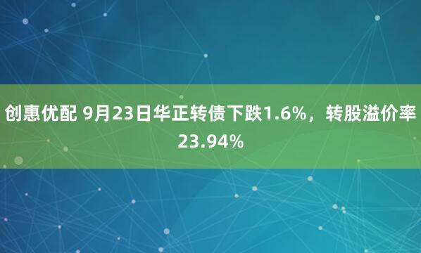 创惠优配 9月23日华正转债下跌1.6%,转股溢价率23.94%