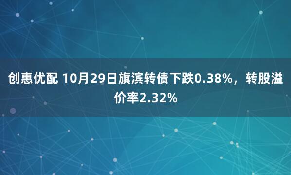 创惠优配 10月29日旗滨转债下跌0.38%，转股溢价率2.32%