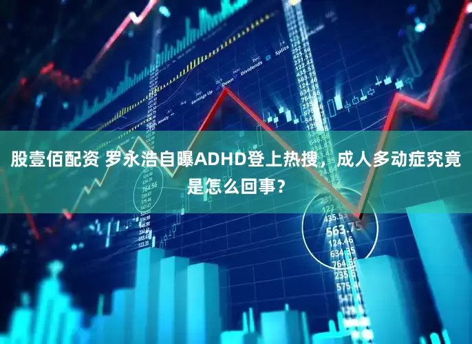 股壹佰配资 罗永浩自曝ADHD登上热搜，成人多动症究竟是怎么回事？