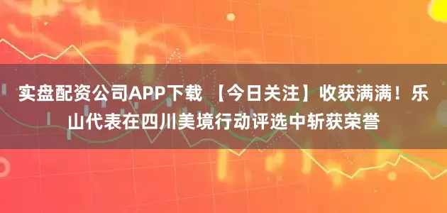 实盘配资公司APP下载 【今日关注】收获满满！乐山代表在四川美境行动评选中斩获荣誉