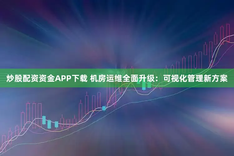 炒股配资资金APP下载 机房运维全面升级：可视化管理新方案